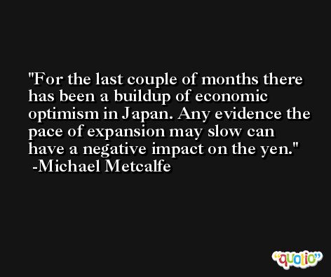 For the last couple of months there has been a buildup of economic optimism in Japan. Any evidence the pace of expansion may slow can have a negative impact on the yen. -Michael Metcalfe