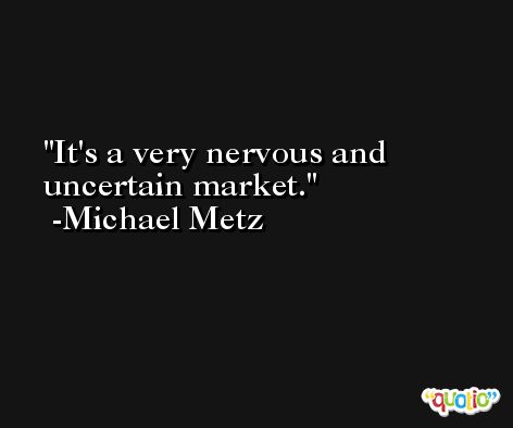 It's a very nervous and uncertain market. -Michael Metz