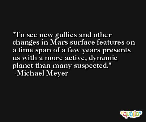 To see new gullies and other changes in Mars surface features on a time span of a few years presents us with a more active, dynamic planet than many suspected. -Michael Meyer