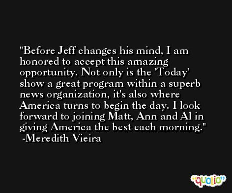 Before Jeff changes his mind, I am honored to accept this amazing opportunity. Not only is the 'Today' show a great program within a superb news organization, it's also where America turns to begin the day. I look forward to joining Matt, Ann and Al in giving America the best each morning. -Meredith Vieira