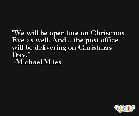 We will be open late on Christmas Eve as well. And... the post office will be delivering on Christmas Day. -Michael Miles