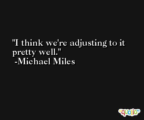 I think we're adjusting to it pretty well. -Michael Miles