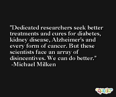 Dedicated researchers seek better treatments and cures for diabetes, kidney disease, Alzheimer's and every form of cancer. But these scientists face an array of disincentives. We can do better. -Michael Milken