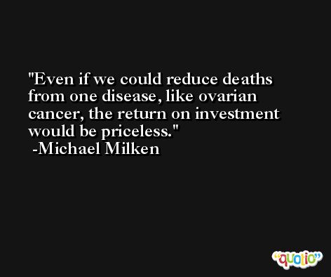 Even if we could reduce deaths from one disease, like ovarian cancer, the return on investment would be priceless. -Michael Milken