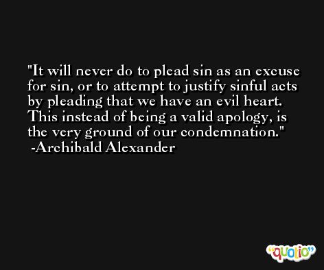 It will never do to plead sin as an excuse for sin, or to attempt to justify sinful acts by pleading that we have an evil heart. This instead of being a valid apology, is the very ground of our condemnation. -Archibald Alexander