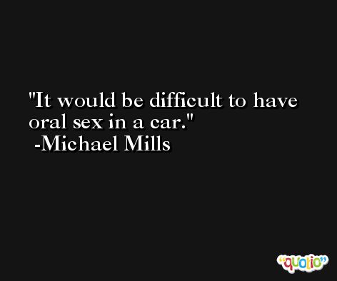 It would be difficult to have oral sex in a car. -Michael Mills