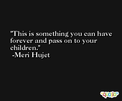 This is something you can have forever and pass on to your children. -Meri Hujet