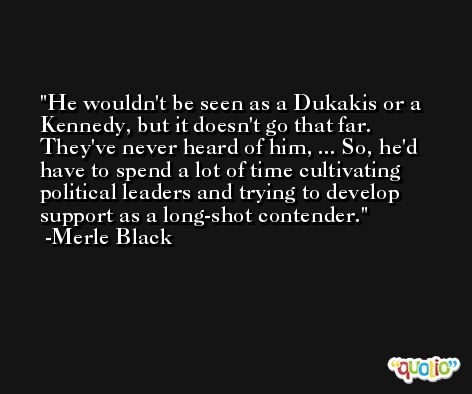 He wouldn't be seen as a Dukakis or a Kennedy, but it doesn't go that far. They've never heard of him, ... So, he'd have to spend a lot of time cultivating political leaders and trying to develop support as a long-shot contender. -Merle Black