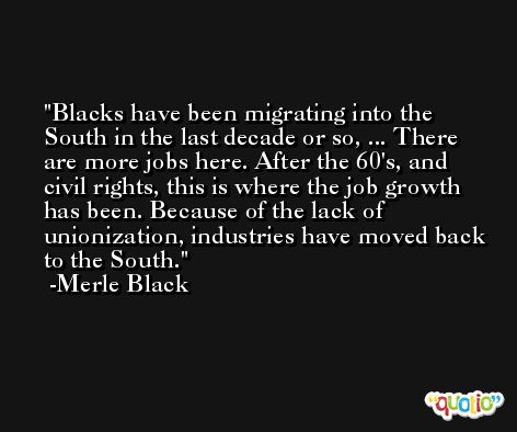 Blacks have been migrating into the South in the last decade or so, ... There are more jobs here. After the 60's, and civil rights, this is where the job growth has been. Because of the lack of unionization, industries have moved back to the South. -Merle Black