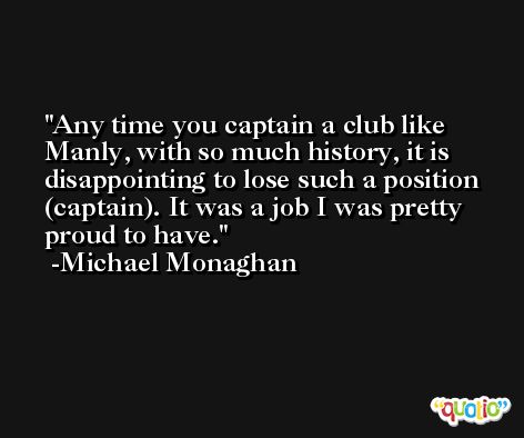 Any time you captain a club like Manly, with so much history, it is disappointing to lose such a position (captain). It was a job I was pretty proud to have. -Michael Monaghan