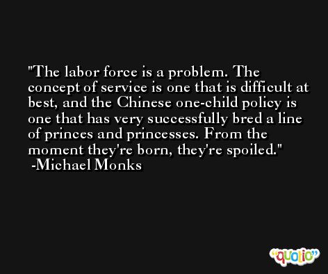 The labor force is a problem. The concept of service is one that is difficult at best, and the Chinese one-child policy is one that has very successfully bred a line of princes and princesses. From the moment they're born, they're spoiled. -Michael Monks