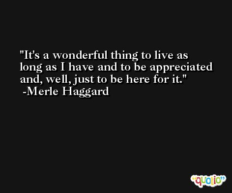 It's a wonderful thing to live as long as I have and to be appreciated and, well, just to be here for it. -Merle Haggard
