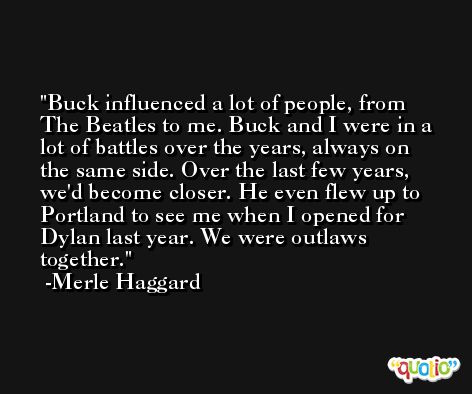 Buck influenced a lot of people, from The Beatles to me. Buck and I were in a lot of battles over the years, always on the same side. Over the last few years, we'd become closer. He even flew up to Portland to see me when I opened for Dylan last year. We were outlaws together. -Merle Haggard