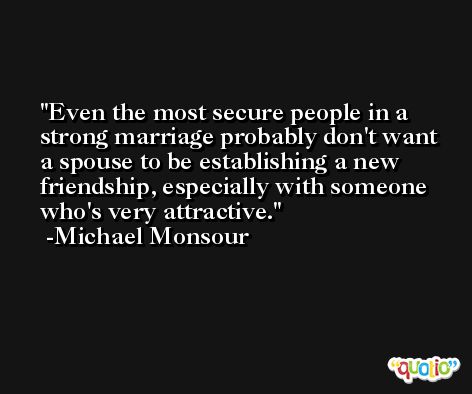 Even the most secure people in a strong marriage probably don't want a spouse to be establishing a new friendship, especially with someone who's very attractive. -Michael Monsour