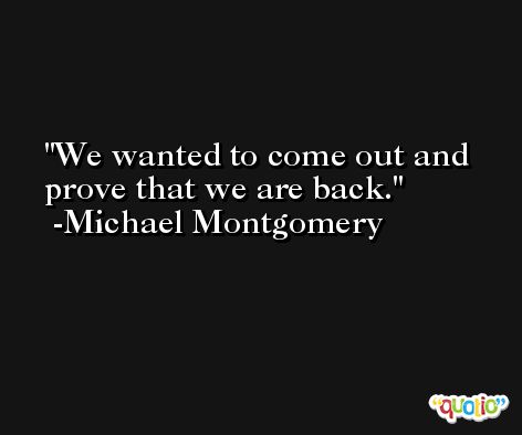 We wanted to come out and prove that we are back. -Michael Montgomery