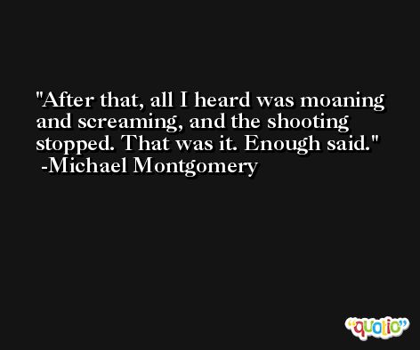 After that, all I heard was moaning and screaming, and the shooting stopped. That was it. Enough said. -Michael Montgomery
