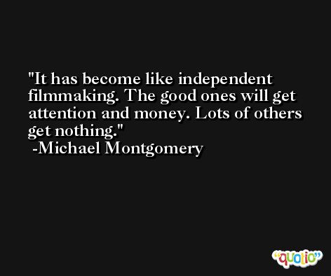 It has become like independent filmmaking. The good ones will get attention and money. Lots of others get nothing. -Michael Montgomery