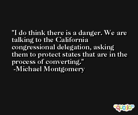 I do think there is a danger. We are talking to the California congressional delegation, asking them to protect states that are in the process of converting. -Michael Montgomery