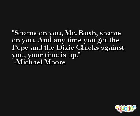 Shame on you, Mr. Bush, shame on you. And any time you got the Pope and the Dixie Chicks against you, your time is up. -Michael Moore