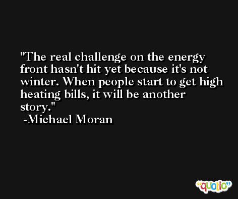 The real challenge on the energy front hasn't hit yet because it's not winter. When people start to get high heating bills, it will be another story. -Michael Moran