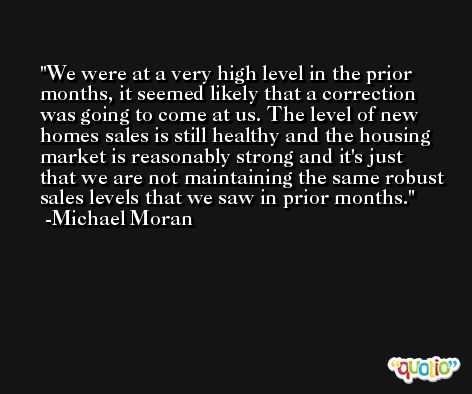 We were at a very high level in the prior months, it seemed likely that a correction was going to come at us. The level of new homes sales is still healthy and the housing market is reasonably strong and it's just that we are not maintaining the same robust sales levels that we saw in prior months. -Michael Moran