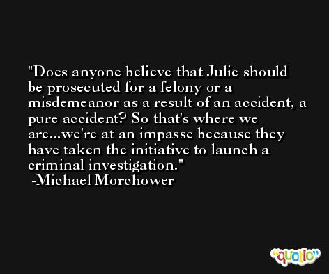 Does anyone believe that Julie should be prosecuted for a felony or a misdemeanor as a result of an accident, a pure accident? So that's where we are...we're at an impasse because they have taken the initiative to launch a criminal investigation. -Michael Morchower