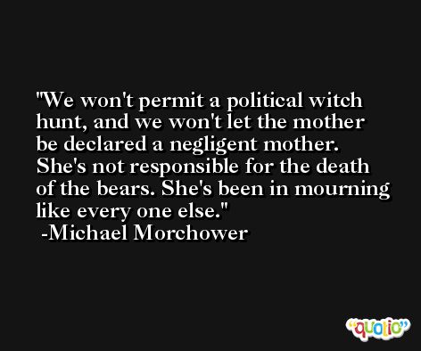 We won't permit a political witch hunt, and we won't let the mother be declared a negligent mother. She's not responsible for the death of the bears. She's been in mourning like every one else. -Michael Morchower