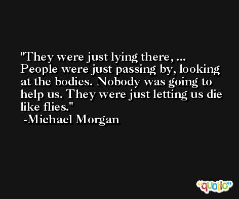They were just lying there, ... People were just passing by, looking at the bodies. Nobody was going to help us. They were just letting us die like flies. -Michael Morgan