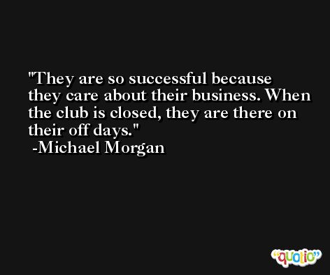 They are so successful because they care about their business. When the club is closed, they are there on their off days. -Michael Morgan