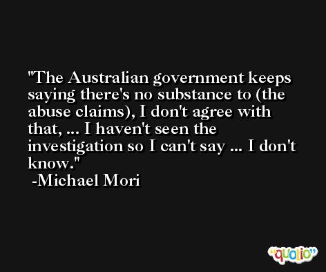 The Australian government keeps saying there's no substance to (the abuse claims), I don't agree with that, ... I haven't seen the investigation so I can't say ... I don't know. -Michael Mori
