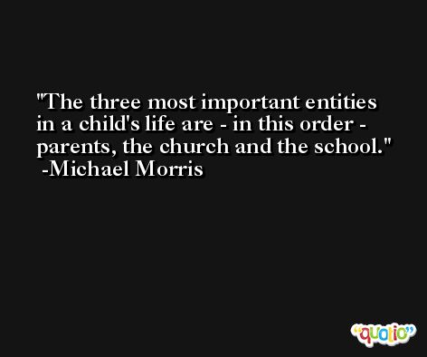 The three most important entities in a child's life are - in this order - parents, the church and the school. -Michael Morris