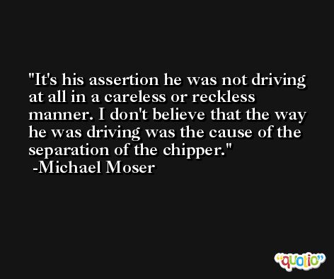 It's his assertion he was not driving at all in a careless or reckless manner. I don't believe that the way he was driving was the cause of the separation of the chipper. -Michael Moser