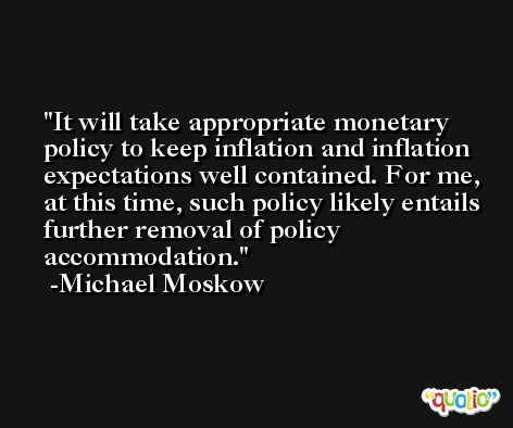 It will take appropriate monetary policy to keep inflation and inflation expectations well contained. For me, at this time, such policy likely entails further removal of policy accommodation. -Michael Moskow