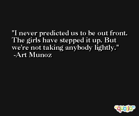 I never predicted us to be out front. The girls have stepped it up. But we're not taking anybody lightly. -Art Munoz