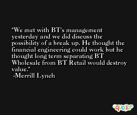 We met with BT's management yesterday and we did discuss the possibility of a break up. He thought the financial engineering could work but he thought long term separating BT Wholesale from BT Retail would destroy value. -Merrill Lynch