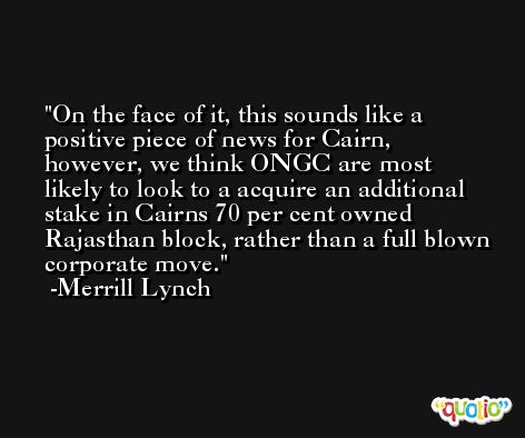 On the face of it, this sounds like a positive piece of news for Cairn, however, we think ONGC are most likely to look to a acquire an additional stake in Cairns 70 per cent owned Rajasthan block, rather than a full blown corporate move. -Merrill Lynch