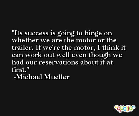 Its success is going to hinge on whether we are the motor or the trailer. If we're the motor, I think it can work out well even though we had our reservations about it at first. -Michael Mueller