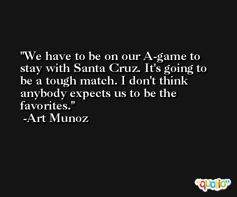 We have to be on our A-game to stay with Santa Cruz. It's going to be a tough match. I don't think anybody expects us to be the favorites. -Art Munoz