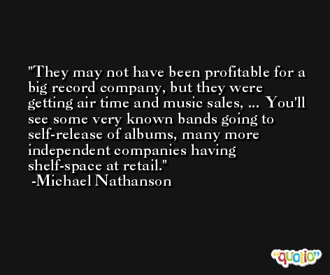 They may not have been profitable for a big record company, but they were getting air time and music sales, ... You'll see some very known bands going to self-release of albums, many more independent companies having shelf-space at retail. -Michael Nathanson