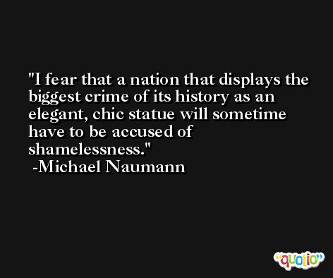 I fear that a nation that displays the biggest crime of its history as an elegant, chic statue will sometime have to be accused of shamelessness. -Michael Naumann
