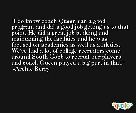 I do know coach Queen ran a good program and did a good job getting us to that point. He did a great job building and maintaining the facilities and he was focused on academics as well as athletics. We've had a lot of college recruiters come around South Cobb to recruit our players and coach Queen played a big part in that. -Archie Berry