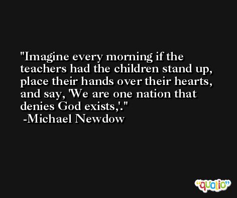 Imagine every morning if the teachers had the children stand up, place their hands over their hearts, and say, 'We are one nation that denies God exists,'. -Michael Newdow