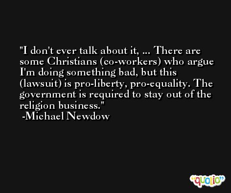 I don't ever talk about it, ... There are some Christians (co-workers) who argue I'm doing something bad, but this (lawsuit) is pro-liberty, pro-equality. The government is required to stay out of the religion business. -Michael Newdow