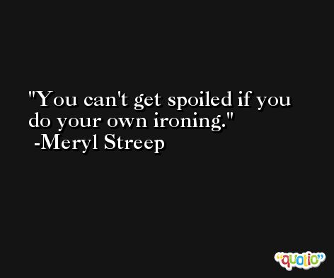 You can't get spoiled if you do your own ironing. -Meryl Streep