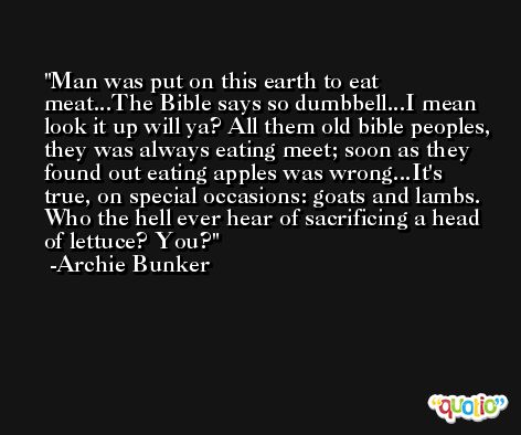 Man was put on this earth to eat meat...The Bible says so dumbbell...I mean look it up will ya? All them old bible peoples, they was always eating meet; soon as they found out eating apples was wrong...It's true, on special occasions: goats and lambs. Who the hell ever hear of sacrificing a head of lettuce? You? -Archie Bunker