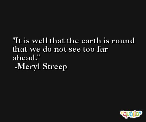 It is well that the earth is round that we do not see too far ahead. -Meryl Streep