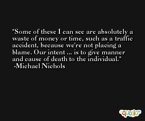 Some of these I can see are absolutely a waste of money or time, such as a traffic accident, because we're not placing a blame. Our intent ... is to give manner and cause of death to the individual. -Michael Nichols