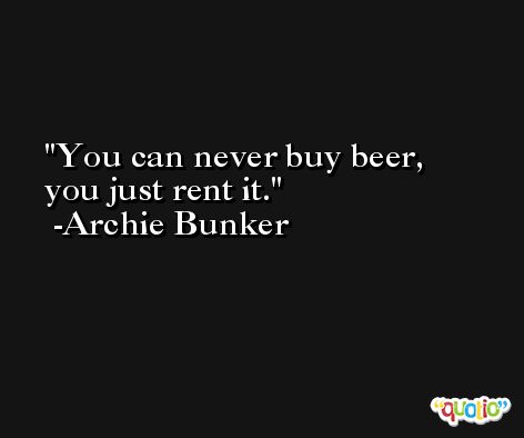 You can never buy beer, you just rent it. -Archie Bunker