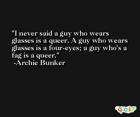 I never said a guy who wears glasses is a queer. A guy who wears glasses is a four-eyes; a guy who's a fag is a queer. -Archie Bunker