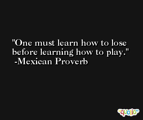 One must learn how to lose before learning how to play. -Mexican Proverb